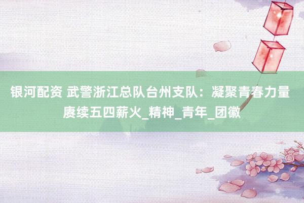 银河配资 武警浙江总队台州支队：凝聚青春力量 赓续五四薪火_精神_青年_团徽