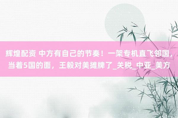 辉煌配资 中方有自己的节奏！一架专机直飞邻国，当着5国的面，王毅对美摊牌了_关税_中亚_美方