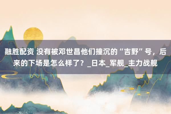 融胜配资 没有被邓世昌他们撞沉的“吉野”号，后来的下场是怎么样了？_日本_军舰_主力战舰