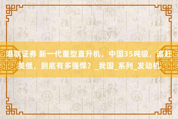 港联证券 新一代重型直升机，中国35吨级，追赶美俄，到底有多强悍？_我国_系列_发动机