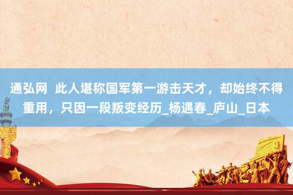 通弘网  此人堪称国军第一游击天才，却始终不得重用，只因一段叛变经历_杨遇春_庐山_日本