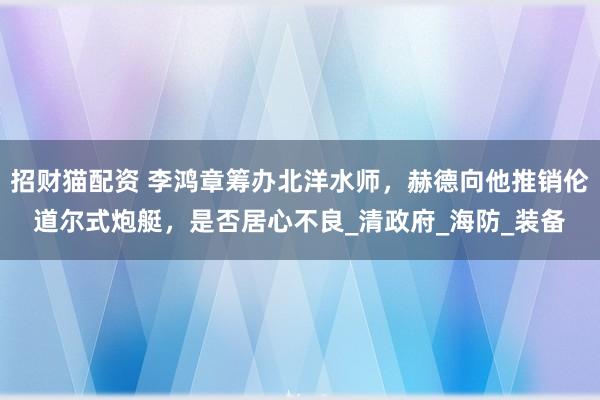 招财猫配资 李鸿章筹办北洋水师，赫德向他推销伦道尔式炮艇，是否居心不良_清政府_海防_装备