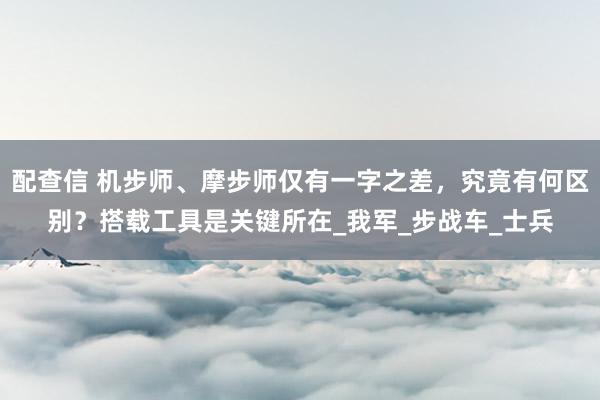 配查信 机步师、摩步师仅有一字之差，究竟有何区别？搭载工具是关键所在_我军_步战车_士兵