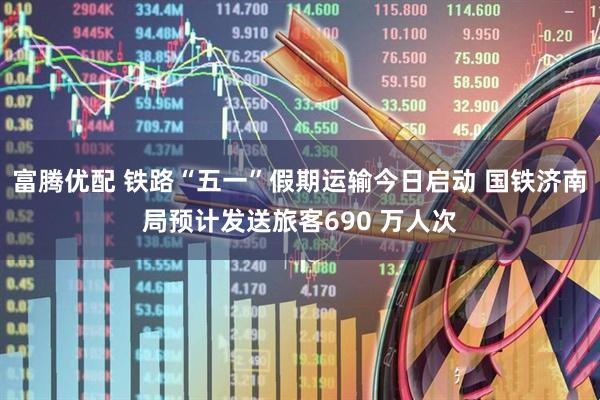 富腾优配 铁路“五一”假期运输今日启动 国铁济南局预计发送旅客690 万人次