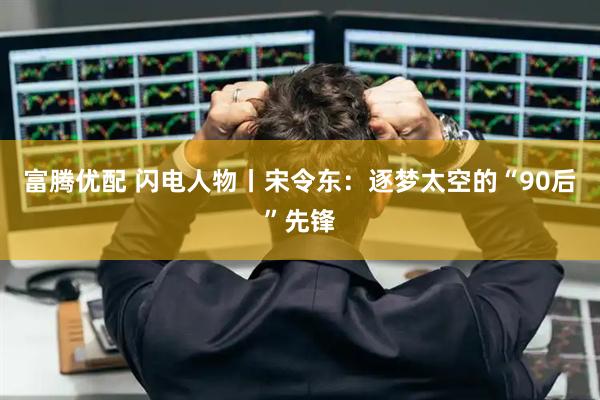 富腾优配 闪电人物丨宋令东：逐梦太空的“90后”先锋