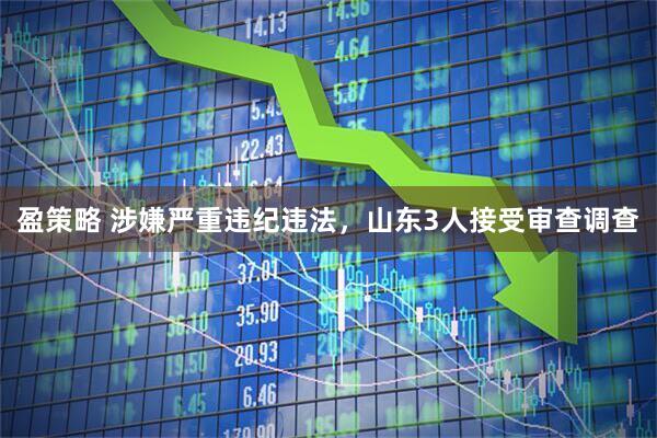 盈策略 涉嫌严重违纪违法，山东3人接受审查调查