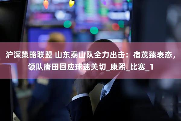 沪深策略联盟 山东泰山队全力出击：宿茂臻表态，领队唐田回应球迷关切_康熙_比赛_1