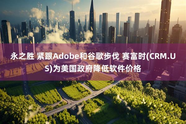 永之胜 紧跟Adobe和谷歌步伐 赛富时(CRM.US)为美国政府降低软件价格
