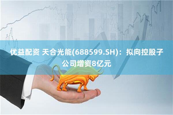 优益配资 天合光能(688599.SH)：拟向控股子公司增资8亿元