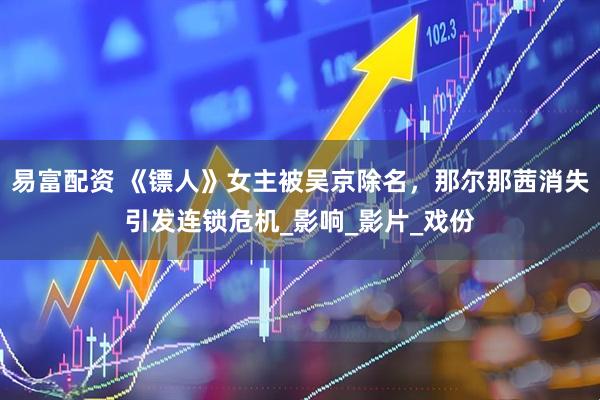 易富配资 《镖人》女主被吴京除名，那尔那茜消失引发连锁危机_影响_影片_戏份