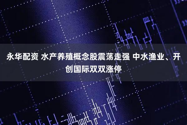 永华配资 水产养殖概念股震荡走强 中水渔业、开创国际双双涨停