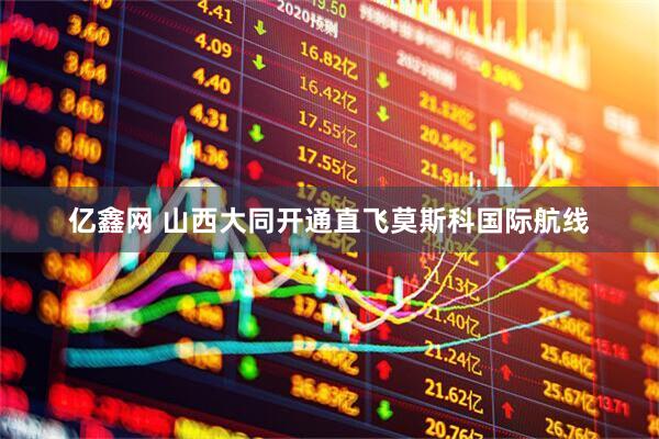 亿鑫网 山西大同开通直飞莫斯科国际航线