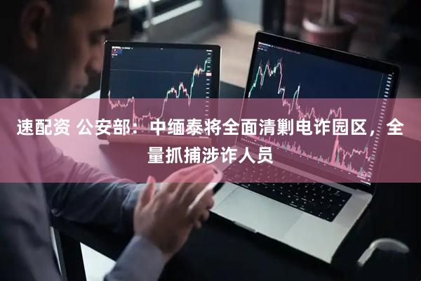 速配资 公安部：中缅泰将全面清剿电诈园区，全量抓捕涉诈人员