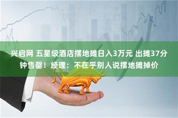 兴启网 五星级酒店摆地摊日入3万元 出摊37分钟售罄！经理：不在乎别人说摆地摊掉价