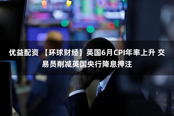 优益配资 【环球财经】英国6月CPI年率上升 交易员削减英国央行降息押注