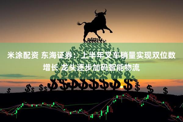 米涂配资 东海证券：上半年叉车销量实现双位数增长 龙头逐步加码智能物流