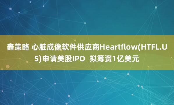 鑫策略 心脏成像软件供应商Heartflow(HTFL.US)申请美股IPO  拟筹资1亿美元