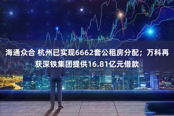 海通众合 杭州已实现6662套公租房分配；万科再获深铁集团提供16.81亿元借款