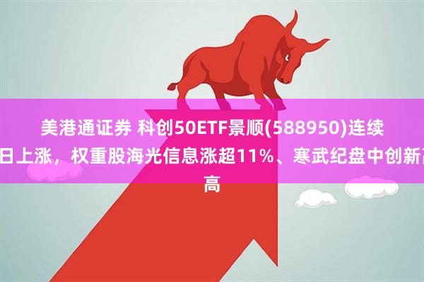 美港通证券 科创50ETF景顺(588950)连续4日上涨，权重股海光信息涨超11%、寒武纪盘中创新高