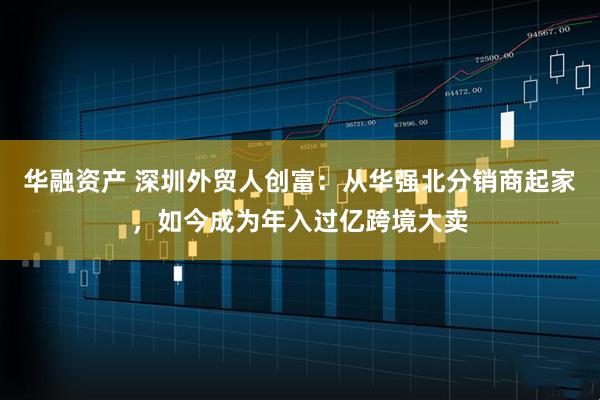 华融资产 深圳外贸人创富：从华强北分销商起家，如今成为年入过亿跨境大卖