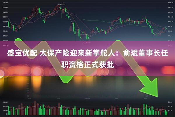 盛宝优配 太保产险迎来新掌舵人：俞斌董事长任职资格正式获批