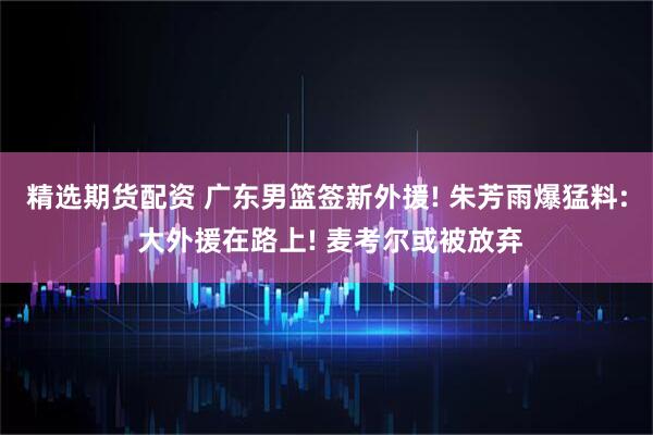 精选期货配资 广东男篮签新外援! 朱芳雨爆猛料: 大外援在路上! 麦考尔或被放弃